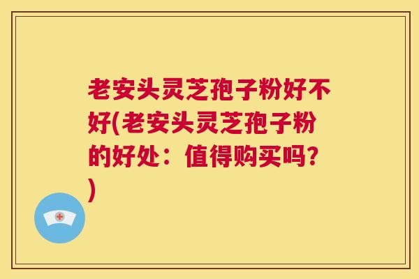 老安头灵芝孢子粉好不好(老安头灵芝孢子粉的好处：值得购买吗？)