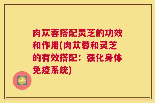 肉苁蓉搭配灵芝的功效和作用(肉苁蓉和灵芝的有效搭配：强化身体免疫系统)