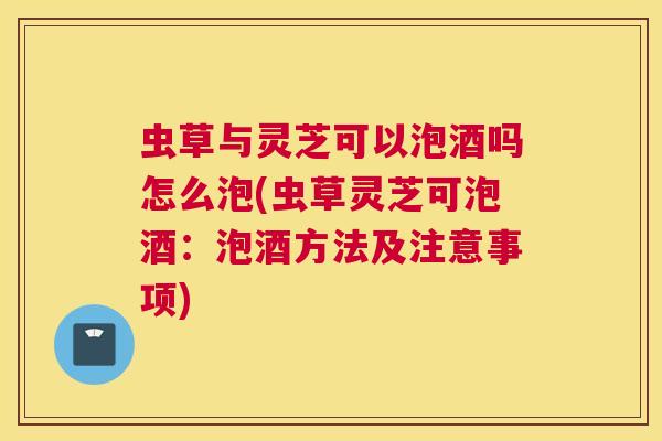 虫草与灵芝可以泡酒吗怎么泡(虫草灵芝可泡酒：泡酒方法及注意事项)