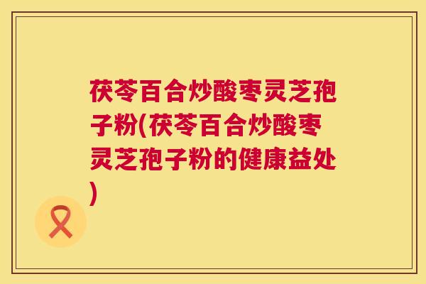 茯苓百合炒酸枣灵芝孢子粉(茯苓百合炒酸枣灵芝孢子粉的健康益处)