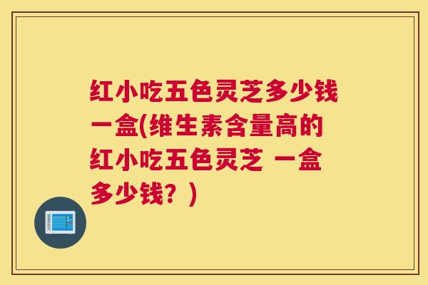 红小吃五色灵芝多少钱一盒(维生素含量高的红小吃五色灵芝 一盒多少钱？)