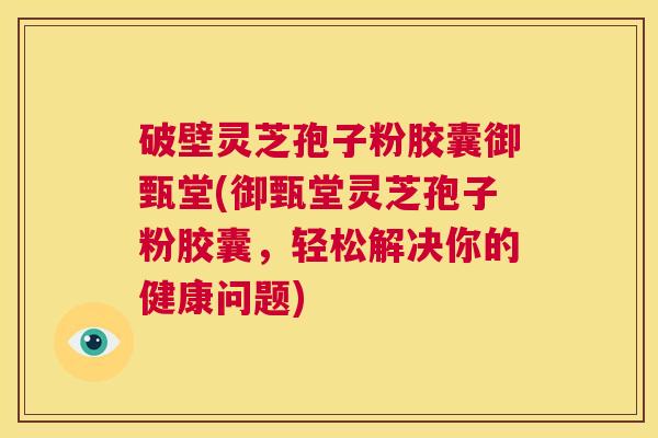 破壁灵芝孢子粉胶囊御甄堂(御甄堂灵芝孢子粉胶囊,轻松解决你的健康问题) 破壁灵芝孢子粉胶囊御甄堂(御甄堂灵芝孢子粉胶囊,轻松解决你的健康问题)