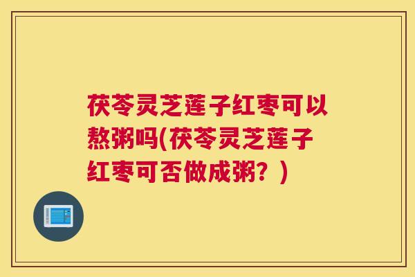茯苓灵芝莲子红枣可以熬粥吗(茯苓灵芝莲子红枣可否做成粥？)