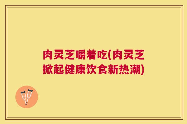 肉灵芝嚼着吃(肉灵芝掀起健康饮食新热潮)