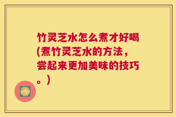 竹灵芝水怎么煮才好喝(煮竹灵芝水的方法，尝起来更加美味的技巧。)