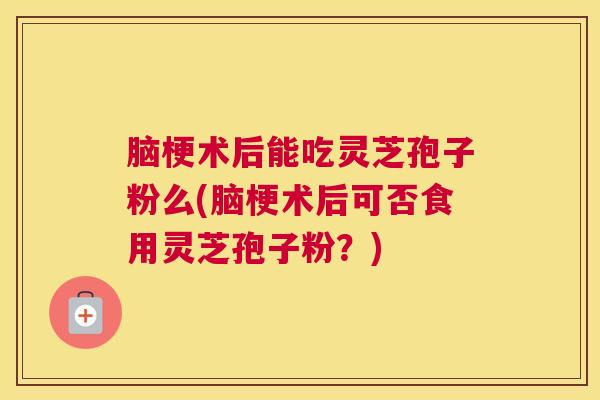 脑梗术后能吃灵芝孢子粉么(脑梗术后可否食用灵芝孢子粉？)