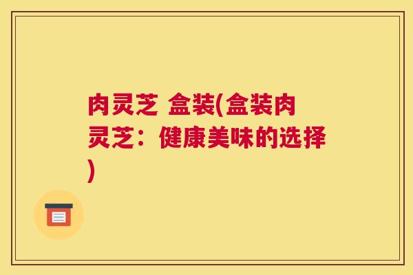 肉灵芝 盒装(盒装肉灵芝：健康美味的选择)