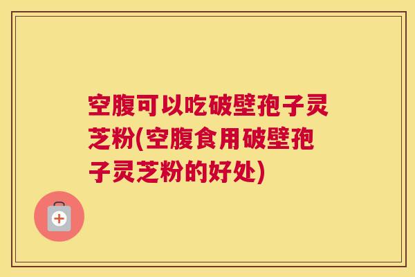 空腹可以吃破壁孢子灵芝粉(空腹食用破壁孢子灵芝粉的好处)
