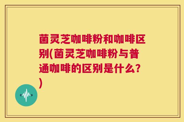 菌灵芝咖啡粉和咖啡区别(菌灵芝咖啡粉与普通咖啡的区别是什么?)
