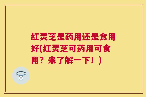 红灵芝是药用还是食用好(红灵芝可药用可食用？来了解一下！)