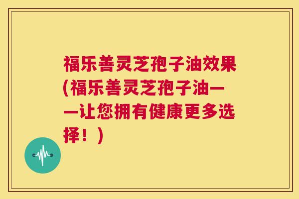 福乐善灵芝孢子油效果(福乐善灵芝孢子油——让您拥有健康更多选择！)