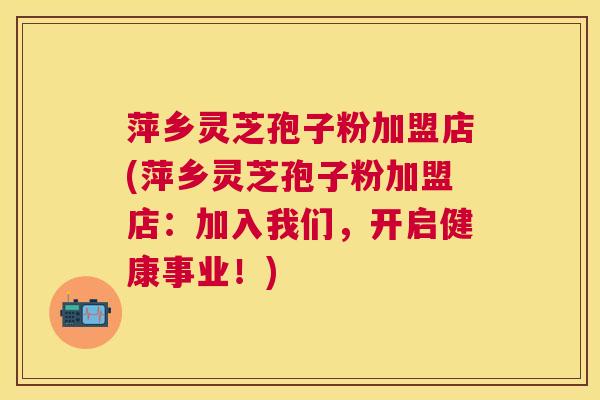 萍乡灵芝孢子粉加盟店(萍乡灵芝孢子粉加盟店:加入我们,开启健康事业!) 萍乡灵芝孢子粉加盟店(萍乡灵芝孢子粉加盟店:加入我们,开启健康事业!)