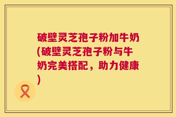破壁灵芝孢子粉加牛奶(破壁灵芝孢子粉与牛奶完美搭配，助力健康)