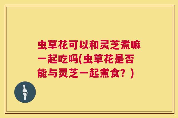 虫草花可以和灵芝煮嘛一起吃吗(虫草花是否能与灵芝一起煮食？)
