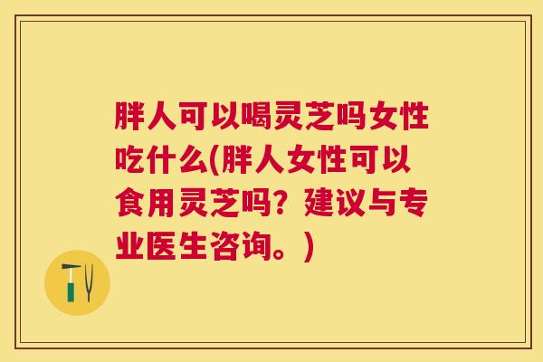 胖人可以喝灵芝吗女性吃什么(胖人女性可以食用灵芝吗？建议与专业医生咨询。)