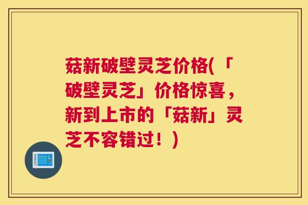 菇新破壁灵芝价格(「破壁灵芝」价格惊喜，新到上市的「菇新」灵芝不容错过！)