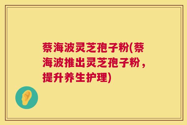 蔡海波灵芝孢子粉(蔡海波推出灵芝孢子粉，提升养生护理)