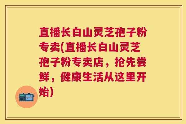 直播长白山灵芝孢子粉专卖(直播长白山灵芝孢子粉专卖店，抢先尝鲜，健康生活从这里开始)