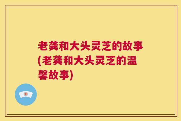 老龚和大头灵芝的故事(老龚和大头灵芝的温馨故事)
