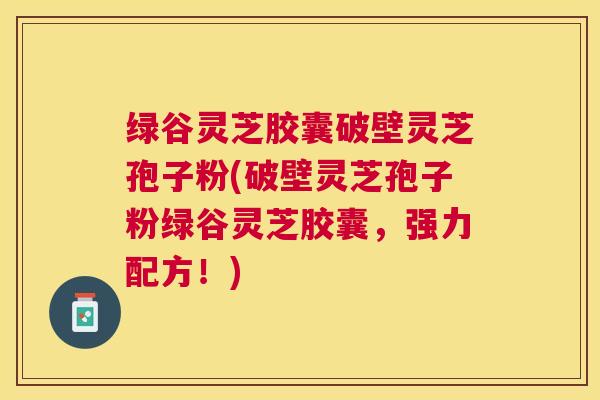 绿谷灵芝胶囊破壁灵芝孢子粉(破壁灵芝孢子粉绿谷灵芝胶囊，强力配方！)