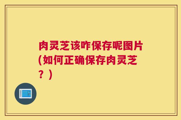 肉灵芝该咋保存呢图片(如何正确保存肉灵芝？)