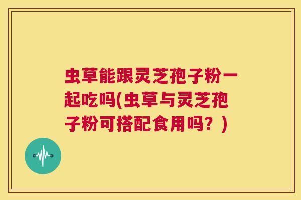 虫草能跟灵芝孢子粉一起吃吗(虫草与灵芝孢子粉可搭配食用吗？)