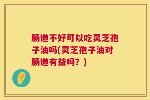 肠道不好可以吃灵芝孢子油吗(灵芝孢子油对肠道有益吗？)