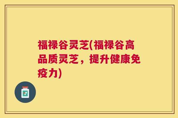 福禄谷灵芝(福禄谷高品质灵芝，提升健康免疫力)