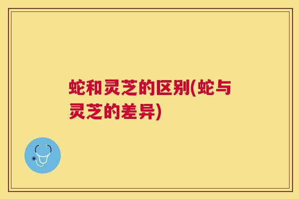 蛇和灵芝的区别(蛇与灵芝的差异)