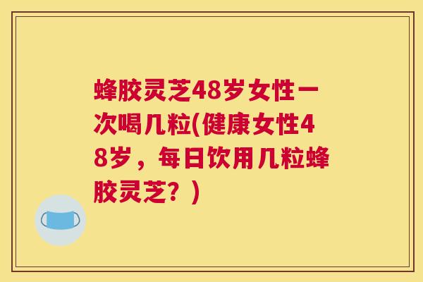 蜂胶灵芝48岁女性一次喝几粒(健康女性48岁，每日饮用几粒蜂胶灵芝？)