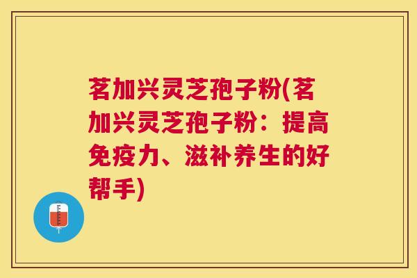 茗加兴灵芝孢子粉(茗加兴灵芝孢子粉：提高免疫力、滋补养生的好帮手)