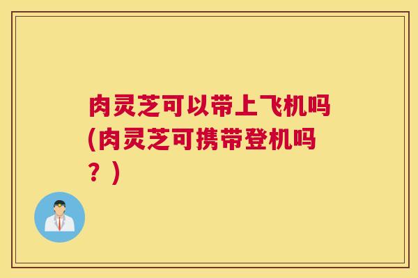 肉灵芝可以带上飞机吗(肉灵芝可携带登机吗？)