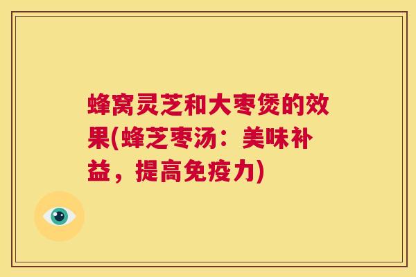 蜂窝灵芝和大枣煲的效果(蜂芝枣汤:美味补益,提高免疫力) 蜂窝灵芝和大枣煲的效果(蜂芝枣汤:美味补益,提高免疫力)