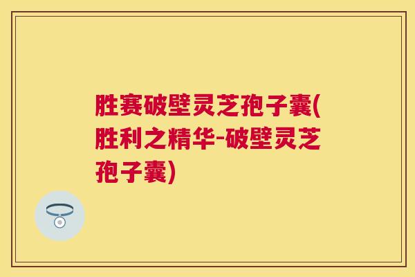胜赛破壁灵芝孢子囊(胜利之精华-破壁灵芝孢子囊)
