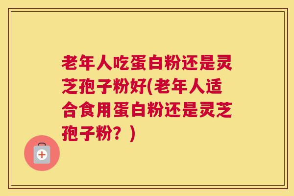老年人吃蛋白粉还是灵芝孢子粉好(老年人适合食用蛋白粉还是灵芝孢子粉？)