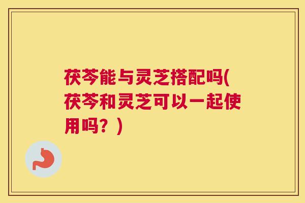 茯芩能与灵芝搭配吗(茯芩和灵芝可以一起使用吗？)
