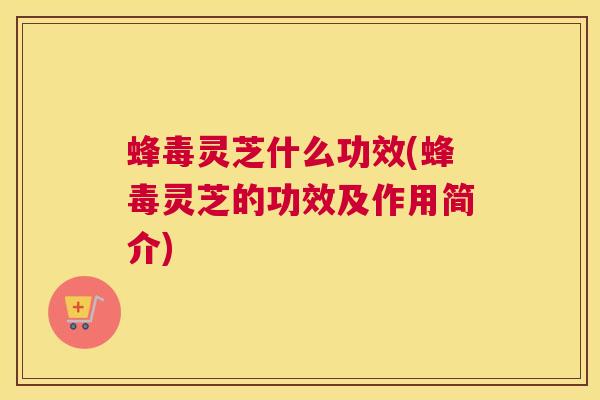 蜂毒灵芝什么功效(蜂毒灵芝的功效及作用简介)