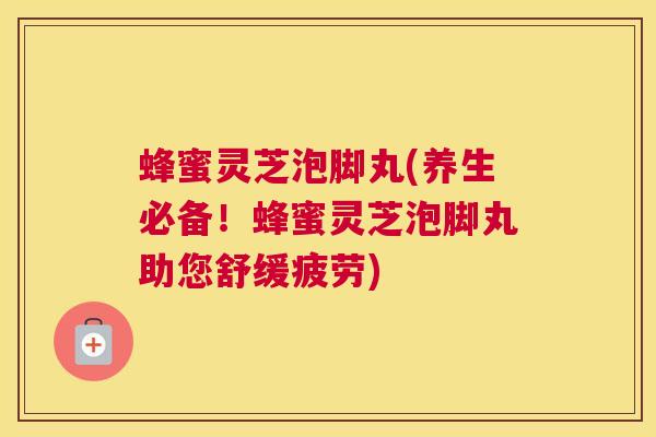 蜂蜜灵芝泡脚丸(养生必备!蜂蜜灵芝泡脚丸助您舒缓疲劳) 蜂蜜灵芝泡脚丸(养生必备!蜂蜜灵芝泡脚丸助您舒缓疲劳)