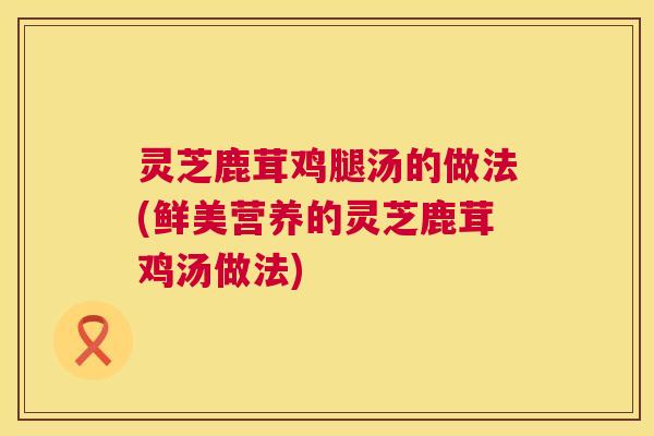 灵芝鹿茸鸡腿汤的做法(鲜美营养的灵芝鹿茸鸡汤做法)