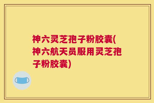 神六灵芝孢子粉胶囊(神六航天员服用灵芝孢子粉胶囊)