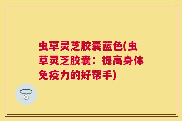 虫草灵芝胶囊蓝色(虫草灵芝胶囊:提高身体免疫力的好帮手) 虫草灵芝胶囊蓝色(虫草灵芝胶囊:提高身体免疫力的好帮手)
