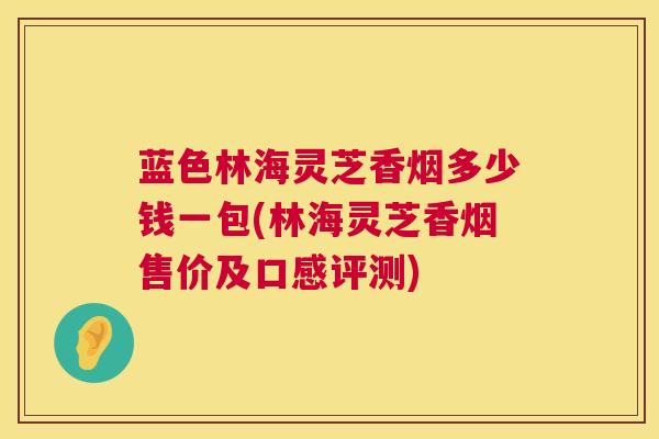 蓝色林海灵芝香烟多少钱一包(林海灵芝香烟售价及口感评测)