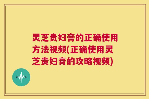 灵芝贵妇膏的正确使用方法视频(正确使用灵芝贵妇膏的攻略视频)