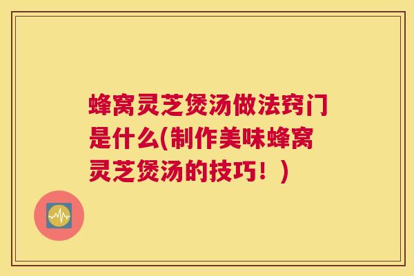 蜂窝灵芝煲汤做法窍门是什么(制作美味蜂窝灵芝煲汤的技巧！)