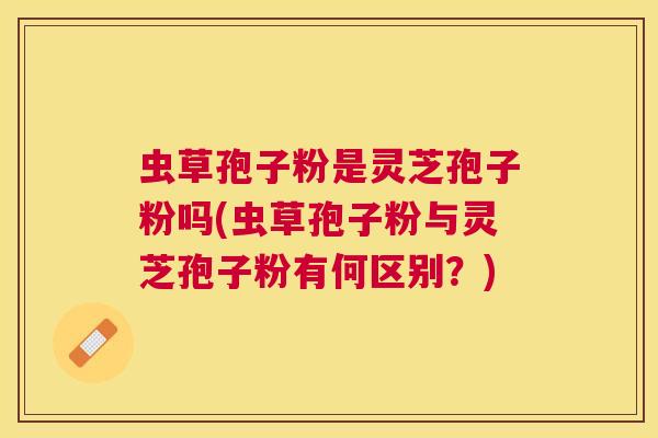 虫草孢子粉是灵芝孢子粉吗(虫草孢子粉与灵芝孢子粉有何区别？)