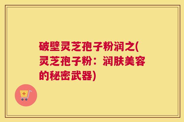 破壁灵芝孢子粉润之(灵芝孢子粉:润肤美容的秘密武器) 破壁灵芝孢子粉润之(灵芝孢子粉:润肤美容的秘密武器)