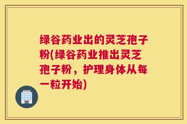 绿谷药业出的灵芝孢子粉(绿谷药业推出灵芝孢子粉，护理身体从每一粒开始)
