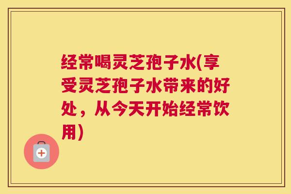 经常喝灵芝孢子水(享受灵芝孢子水带来的好处，从今天开始经常饮用)