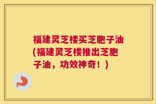 福建灵芝楼买芝胞子油(福建灵芝楼推出芝胞子油，功效神奇！)