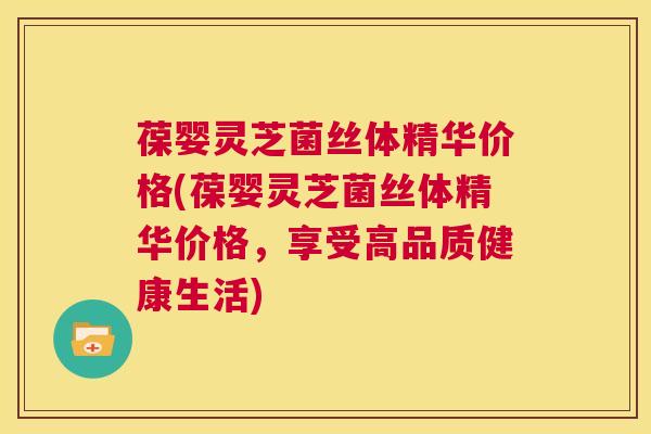 葆婴灵芝菌丝体精华价格(葆婴灵芝菌丝体精华价格，享受高品质健康生活)
